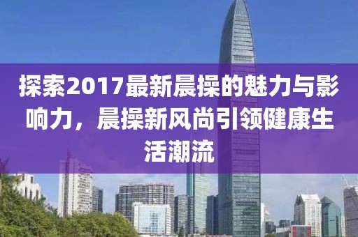 探索2017最新晨操的魅力與影響力，晨操新風(fēng)尚引領(lǐng)健康生活潮流