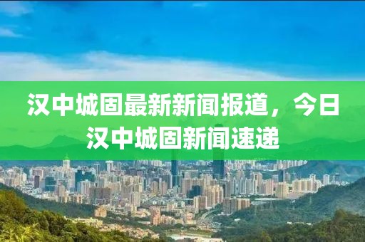 漢中城固最新新聞報道，今日漢中城固新聞速遞