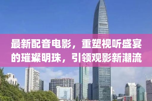 最新配音電影，重塑視聽盛宴的璀璨明珠，引領觀影新潮流