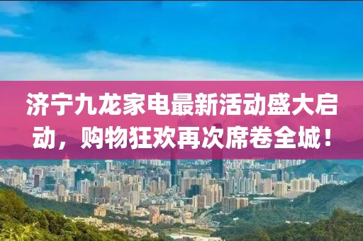 濟寧九龍家電最新活動盛大啟動，購物狂歡再次席卷全城！