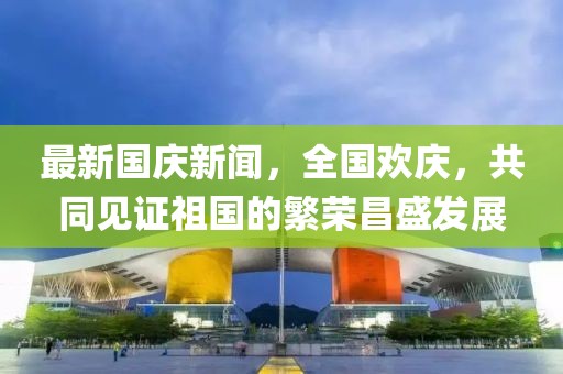 最新國慶新聞，全國歡慶，共同見證祖國的繁榮昌盛發(fā)展