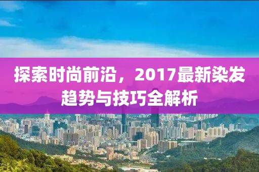 探索時尚前沿，2017最新染發(fā)趨勢與技巧全解析