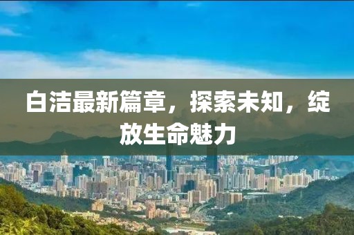 白潔最新篇章，探索未知，綻放生命魅力