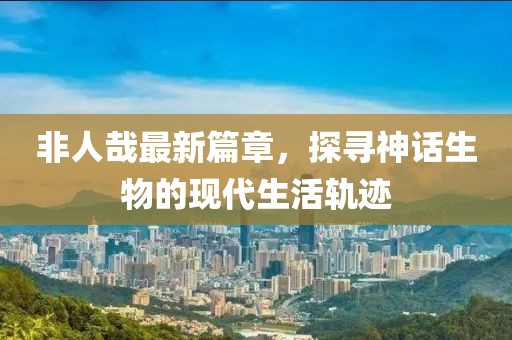 非人哉最新篇章，探尋神話生物的現(xiàn)代生活軌跡