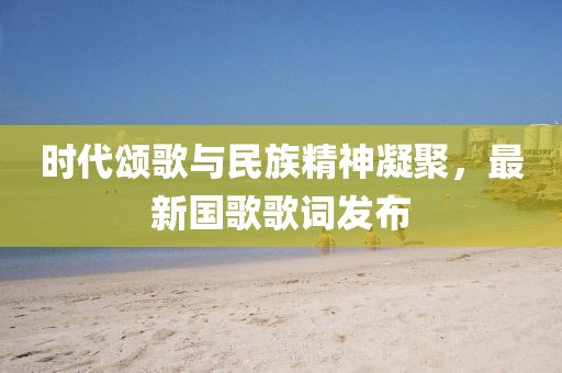 時代頌歌與民族精神凝聚，最新國歌歌詞發(fā)布