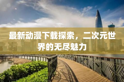 最新動漫下載探索，二次元世界的無盡魅力