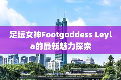 足壇女神Footgoddess Leyla的最新魅力探索