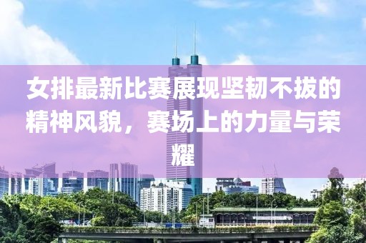 女排最新比賽展現(xiàn)堅韌不拔的精神風(fēng)貌，賽場上的力量與榮耀