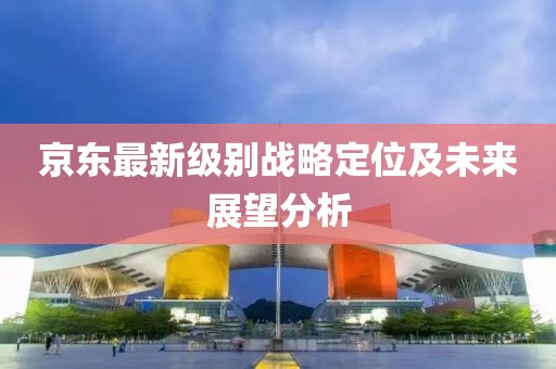京東最新級(jí)別戰(zhàn)略定位及未來(lái)展望分析