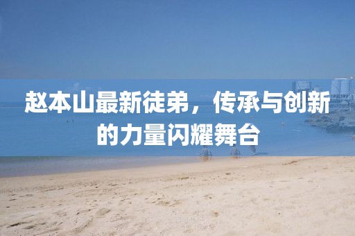 趙本山最新徒弟，傳承與創(chuàng)新的力量閃耀舞臺