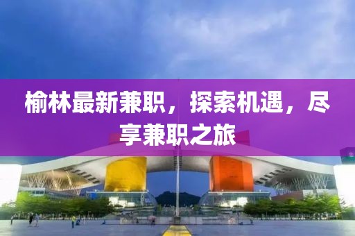 榆林最新兼職，探索機(jī)遇，盡享兼職之旅