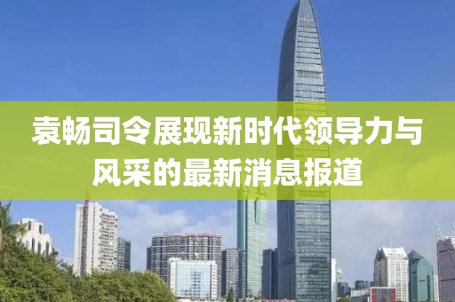 袁暢司令展現(xiàn)新時(shí)代領(lǐng)導(dǎo)力與風(fēng)采的最新消息報(bào)道