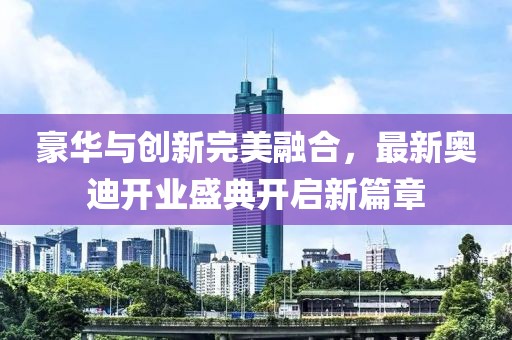 豪華與創(chuàng)新完美融合，最新奧迪開業(yè)盛典開啟新篇章