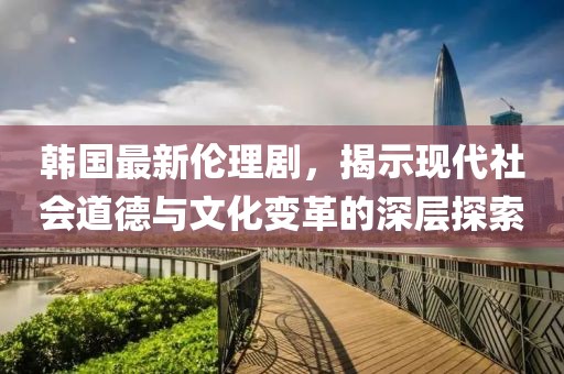 韓國最新倫理劇，揭示現(xiàn)代社會道德與文化變革的深層探索