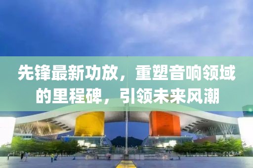 先鋒最新功放，重塑音響領(lǐng)域的里程碑，引領(lǐng)未來風(fēng)潮