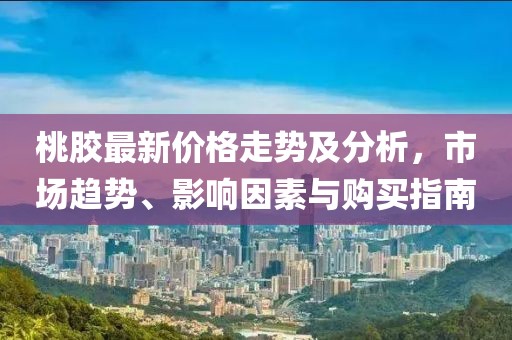 桃膠最新價(jià)格走勢(shì)及分析，市場(chǎng)趨勢(shì)、影響因素與購(gòu)買指南