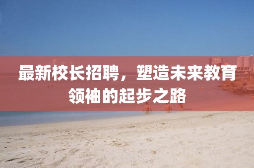 最新校長招聘，塑造未來教育領(lǐng)袖的起步之路