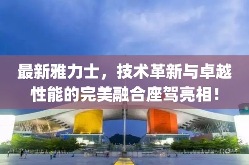 最新雅力士，技術革新與卓越性能的完美融合座駕亮相！