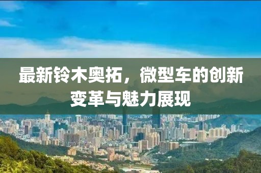 最新鈴木奧拓，微型車的創(chuàng)新變革與魅力展現(xiàn)