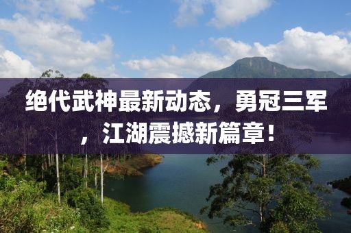 絕代武神最新動態(tài)，勇冠三軍，江湖震撼新篇章！