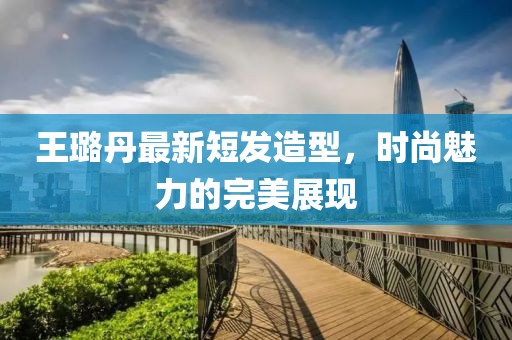 王璐丹最新短發(fā)造型，時尚魅力的完美展現(xiàn)