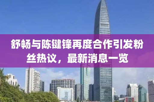 舒暢與陳鍵鋒再度合作引發(fā)粉絲熱議，最新消息一覽