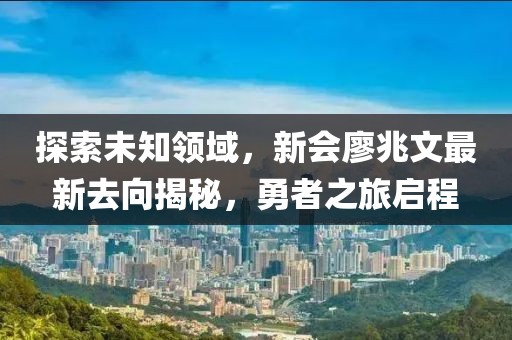 探索未知領域，新會廖兆文最新去向揭秘，勇者之旅啟程