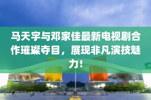馬天宇與鄧家佳最新電視劇合作璀璨奪目，展現(xiàn)非凡演技魅力！