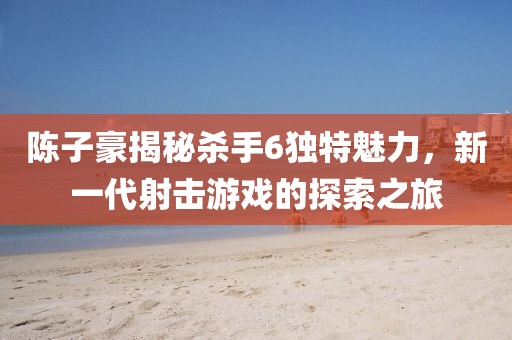 陳子豪揭秘殺手6獨特魅力，新一代射擊游戲的探索之旅