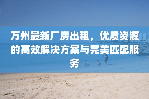 萬州最新廠房出租，優(yōu)質(zhì)資源的高效解決方案與完美匹配服務(wù)