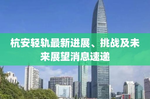杭安輕軌最新進(jìn)展、挑戰(zhàn)及未來展望消息速遞