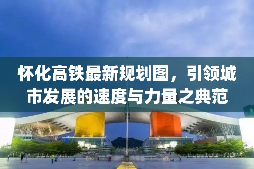 懷化高鐵最新規(guī)劃圖，引領(lǐng)城市發(fā)展的速度與力量之典范