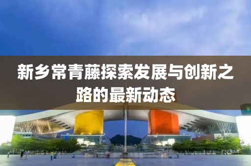 新鄉(xiāng)常青藤探索發(fā)展與創(chuàng)新之路的最新動態(tài)