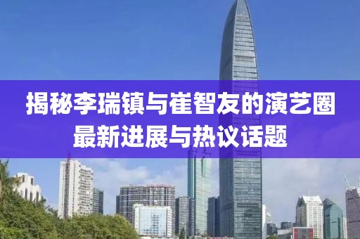 揭秘李瑞鎮(zhèn)與崔智友的演藝圈最新進(jìn)展與熱議話題