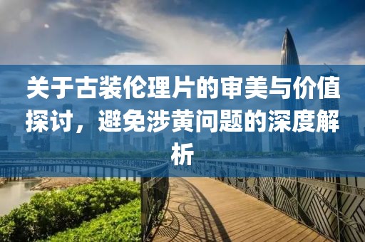 關于古裝倫理片的審美與價值探討，避免涉黃問題的深度解析