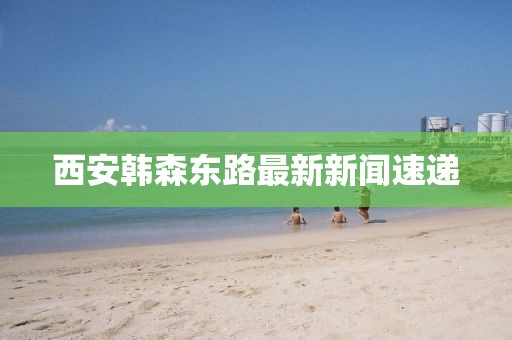 西安韓森東路最新新聞速遞