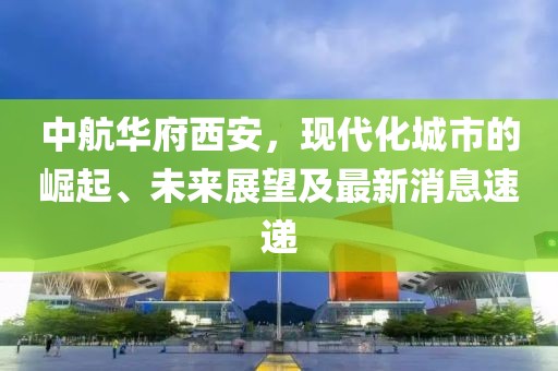 中航華府西安，現(xiàn)代化城市的崛起、未來展望及最新消息速遞