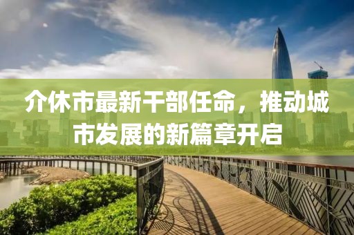 介休市最新干部任命，推動(dòng)城市發(fā)展的新篇章開啟