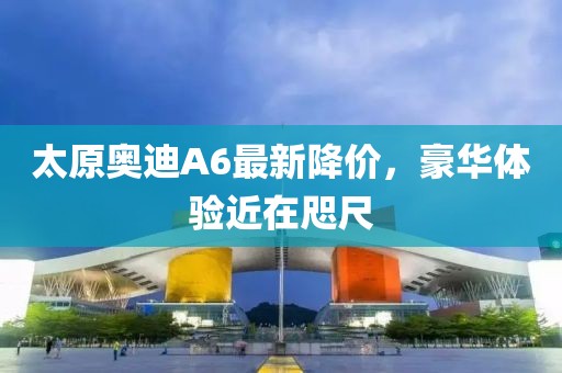 太原奧迪A6最新降價(jià)，豪華體驗(yàn)近在咫尺