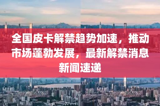 全國(guó)皮卡解禁趨勢(shì)加速，推動(dòng)市場(chǎng)蓬勃發(fā)展，最新解禁消息新聞速遞