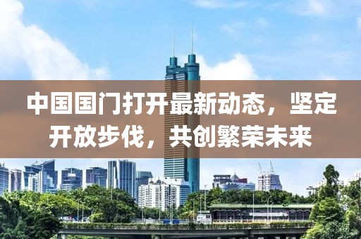 中國國門打開最新動態(tài)，堅定開放步伐，共創(chuàng)繁榮未來
