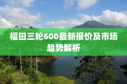 福田三輪600最新報(bào)價(jià)及市場(chǎng)趨勢(shì)解析