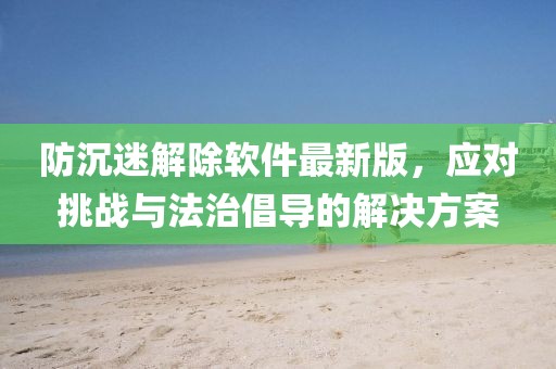 防沉迷解除軟件最新版，應(yīng)對挑戰(zhàn)與法治倡導(dǎo)的解決方案