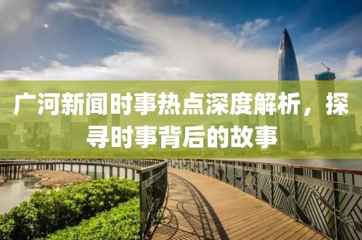 廣河新聞時事熱點深度解析，探尋時事背后的故事