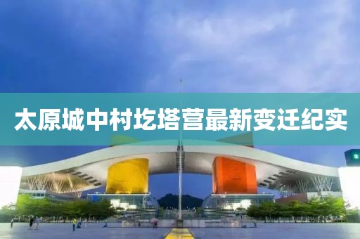 太原城中村圪塔營最新變遷紀(jì)實(shí)