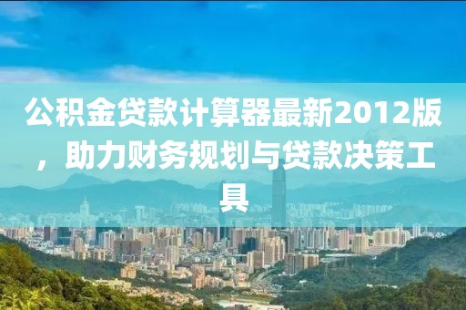 公積金貸款計(jì)算器最新2012版，助力財(cái)務(wù)規(guī)劃與貸款決策工具