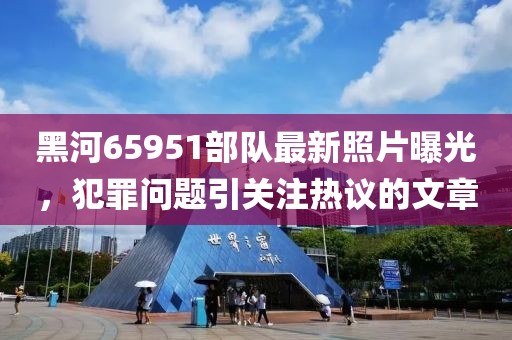 黑河65951部隊最新照片曝光，犯罪問題引關(guān)注熱議的文章