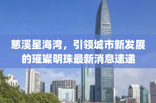 慈溪星海灣，引領(lǐng)城市新發(fā)展的璀璨明珠最新消息速遞
