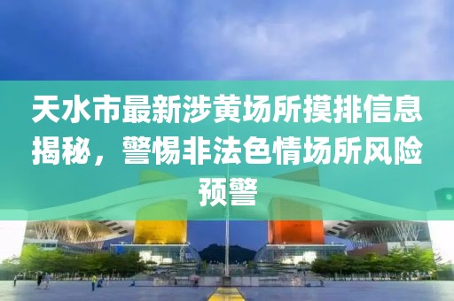 天水市最新涉黃場(chǎng)所摸排信息揭秘，警惕非法色情場(chǎng)所風(fēng)險(xiǎn)預(yù)警