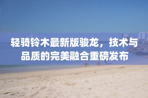 輕騎鈴木最新版駿龍，技術(shù)與品質(zhì)的完美融合重磅發(fā)布